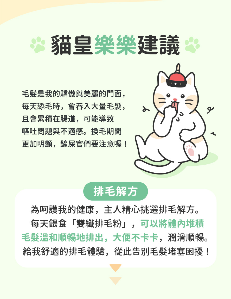 貓咪愛洗澡，整理毛髮時易吞食毛髮，無法自然排出廢毛，導致毛球阻塞，堆積體內不舒服，產生嘔吐、肚子脹脹、便秘、沒有精神、食慾差等狀況。