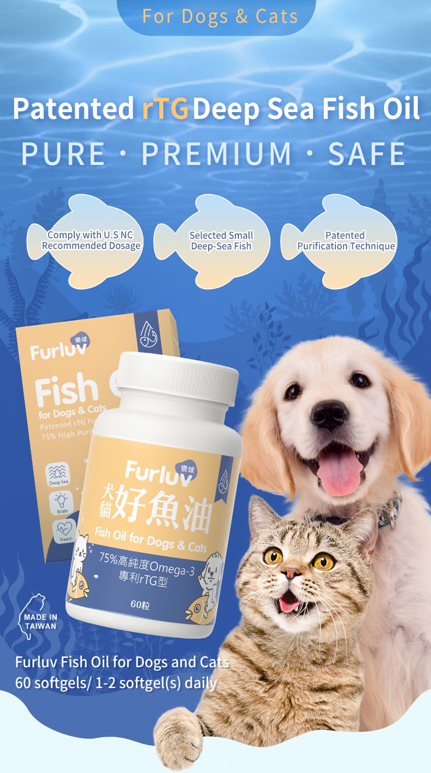 Furluv Fish Oil Softgels for Dogs and Cats uses patented deep sea fish oil, the dosage of omega-3 complies with the U.S NRC, and patented purification technique to ensure pure fish oil quality.