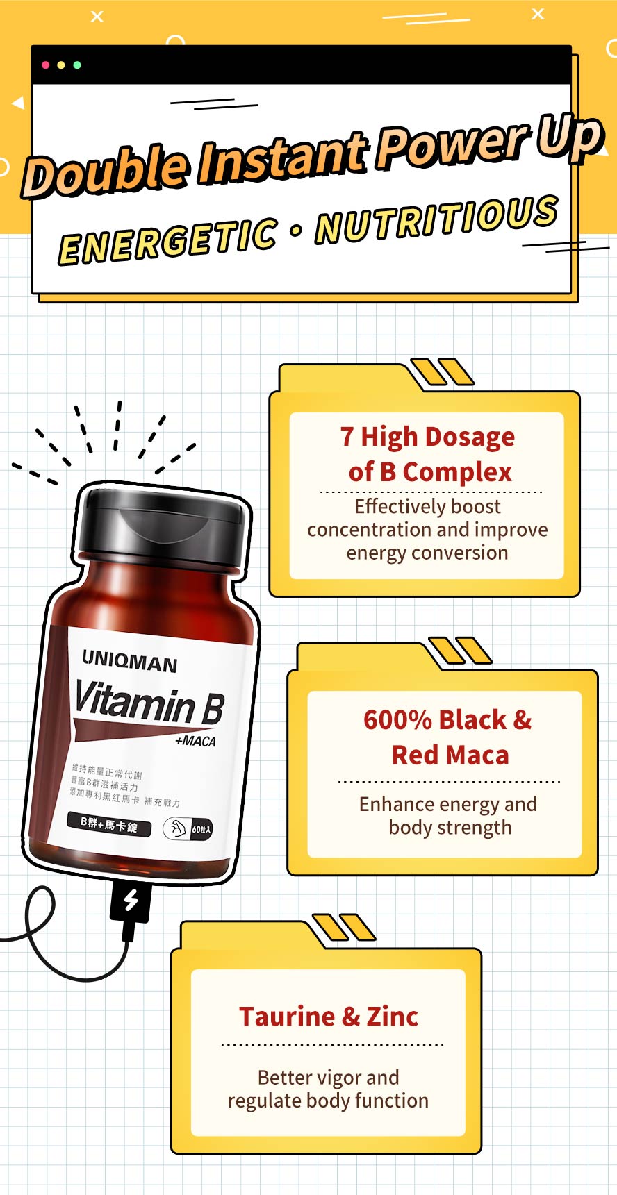 UNIQMAN B Complex contains 7 high high dosage of b-complex, 600% black & red maca, taurine, and zinc to boost concentration, vigor, strength, and regulate body function.